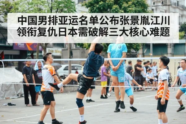 中国男排亚运名单公布张景胤江川领衔复仇日本需破解三大核心难题