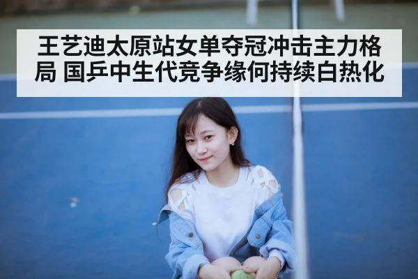 王艺迪太原站女单夺冠冲击主力格局 国乒中生代竞争缘何持续白热化