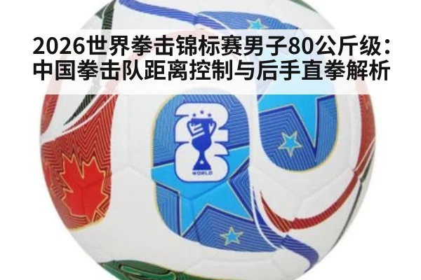 2026世界拳击锦标赛男子80公斤级：中国拳击队距离控制与后手直拳解析（milan）